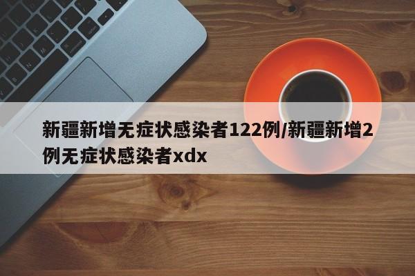 新疆新增无症状感染者122例/新疆新增2例无症状感染者xdx