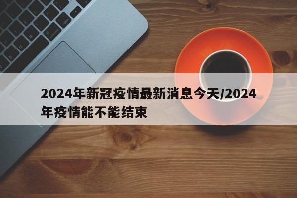 2024年新冠疫情最新消息今天/2024年疫情能不能结束
