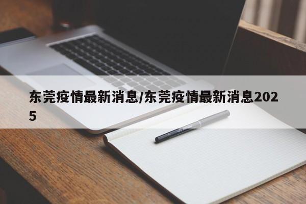 东莞疫情最新消息/东莞疫情最新消息2025