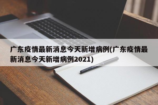 广东疫情最新消息今天新增病例(广东疫情最新消息今天新增病例2021)