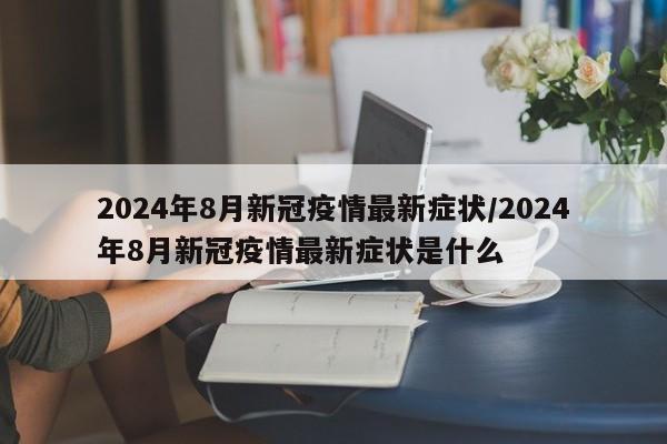 2024年8月新冠疫情最新症状/2024年8月新冠疫情最新症状是什么