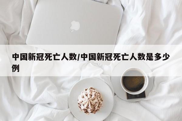 中国新冠死亡人数/中国新冠死亡人数是多少例