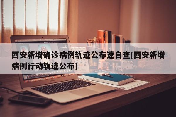 西安新增确诊病例轨迹公布速自查(西安新增病例行动轨迹公布)