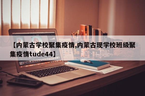 【内蒙古学校聚集疫情,内蒙古现学校班级聚集疫情tude44】