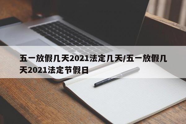 五一放假几天2021法定几天/五一放假几天2021法定节假日