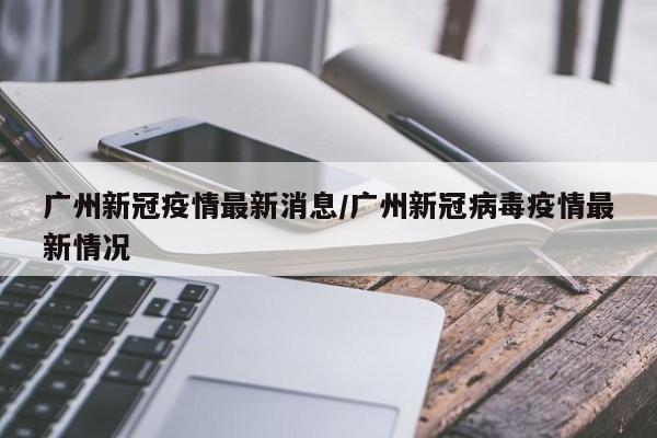 广州新冠疫情最新消息/广州新冠病毒疫情最新情况
