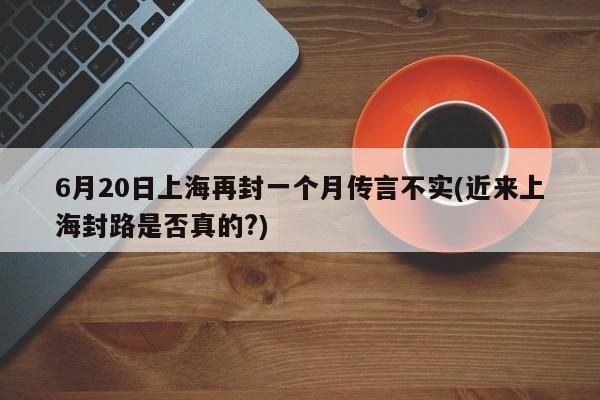 6月20日上海再封一个月传言不实(近来上海封路是否真的?)