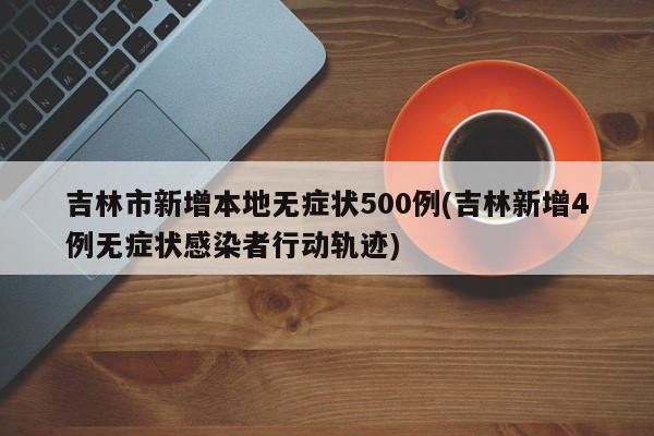 吉林市新增本地无症状500例(吉林新增4例无症状感染者行动轨迹)