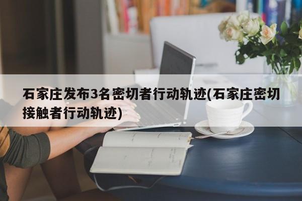 石家庄发布3名密切者行动轨迹(石家庄密切接触者行动轨迹)