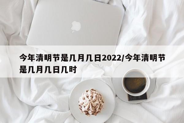 今年清明节是几月几日2022/今年清明节是几月几日几时