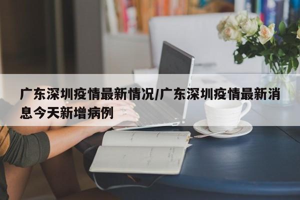 广东深圳疫情最新情况/广东深圳疫情最新消息今天新增病例