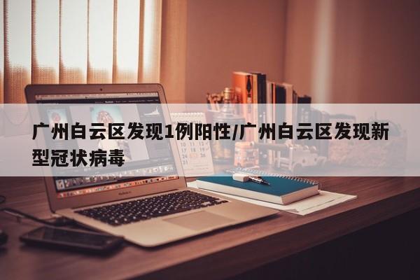 广州白云区发现1例阳性/广州白云区发现新型冠状病毒