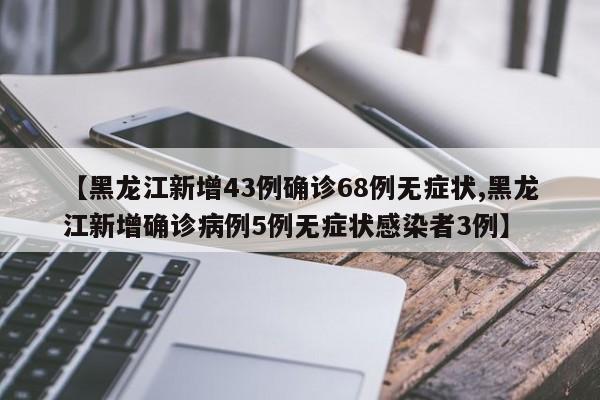 【黑龙江新增43例确诊68例无症状,黑龙江新增确诊病例5例无症状感染者3例】