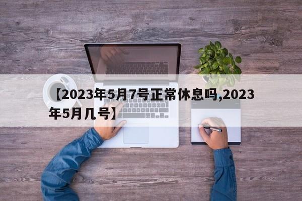 【2023年5月7号正常休息吗,2023年5月几号】