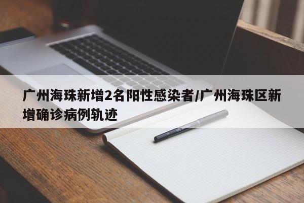 广州海珠新增2名阳性感染者/广州海珠区新增确诊病例轨迹