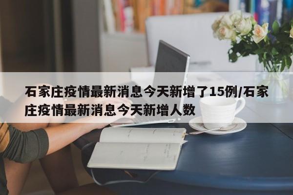 石家庄疫情最新消息今天新增了15例/石家庄疫情最新消息今天新增人数