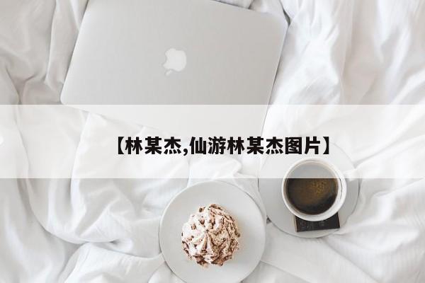 【林某杰,仙游林某杰图片】