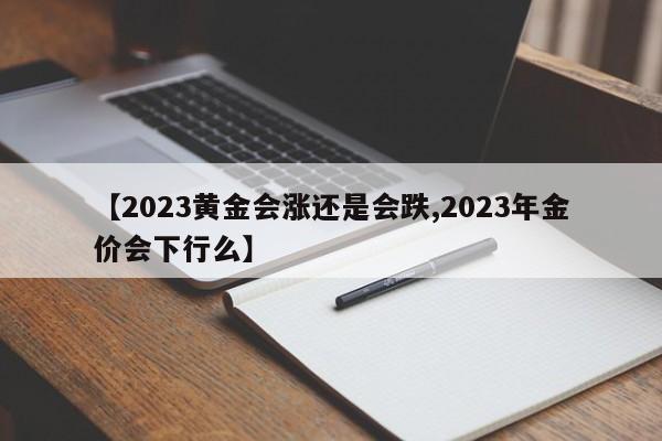 【2023黄金会涨还是会跌,2023年金价会下行么】