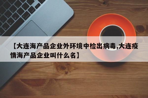 【大连海产品企业外环境中检出病毒,大连疫情海产品企业叫什么名】