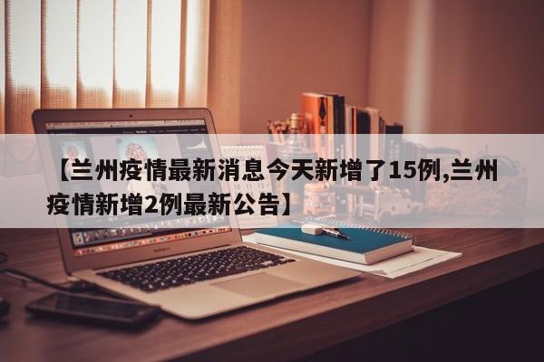 【兰州疫情最新消息今天新增了15例,兰州疫情新增2例最新公告】