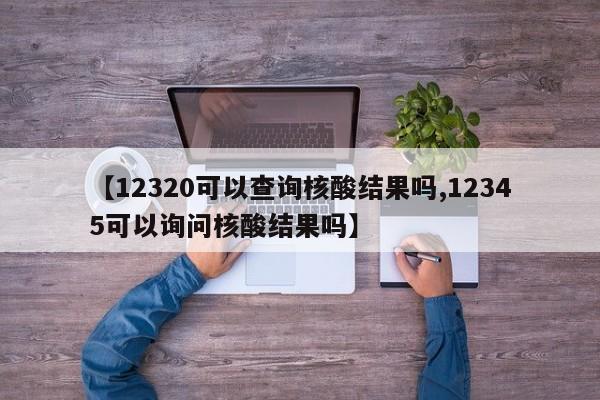 【12320可以查询核酸结果吗,12345可以询问核酸结果吗】