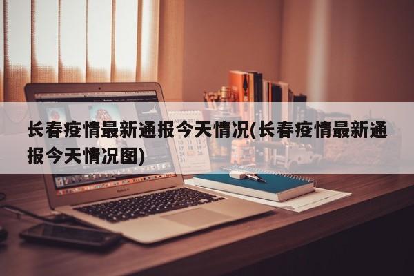 长春疫情最新通报今天情况(长春疫情最新通报今天情况图)