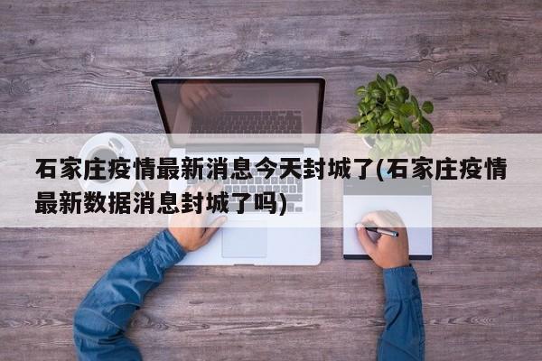 石家庄疫情最新消息今天封城了(石家庄疫情最新数据消息封城了吗)