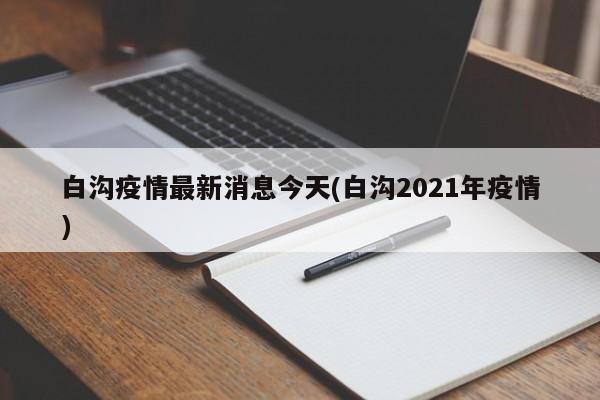 白沟疫情最新消息今天(白沟2021年疫情)