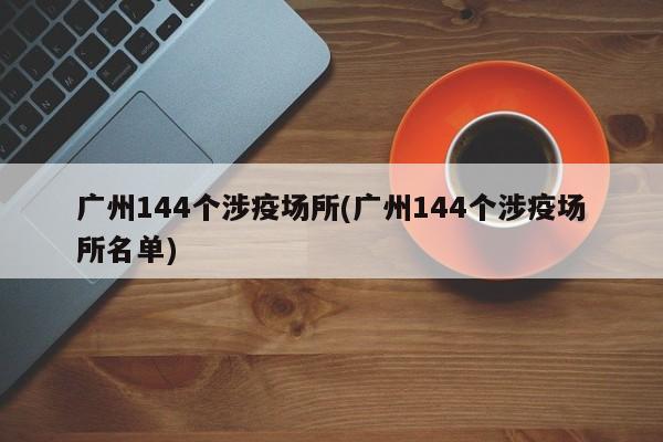广州144个涉疫场所(广州144个涉疫场所名单)
