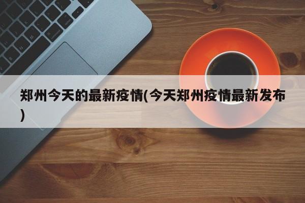 郑州今天的最新疫情(今天郑州疫情最新发布)