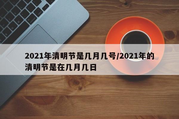 2021年清明节是几月几号/2021年的清明节是在几月几日