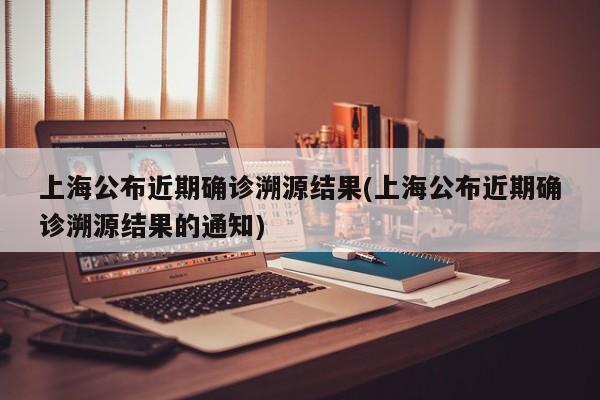 上海公布近期确诊溯源结果(上海公布近期确诊溯源结果的通知)