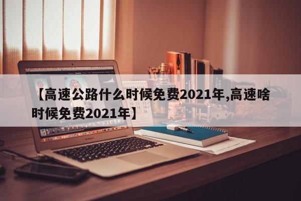 【高速公路什么时候免费2021年,高速啥时候免费2021年】