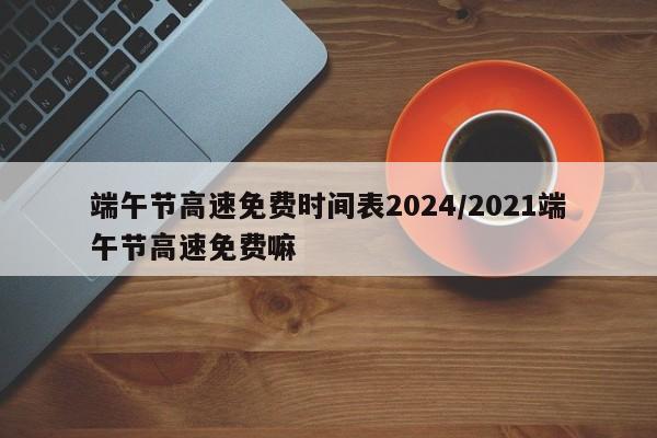 端午节高速免费时间表2024/2021端午节高速免费嘛
