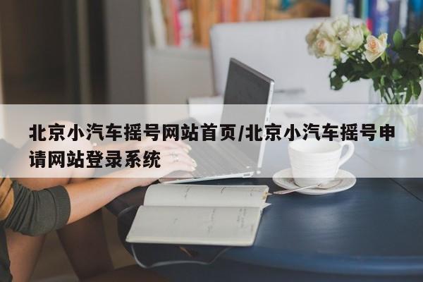 北京小汽车摇号网站首页/北京小汽车摇号申请网站登录系统