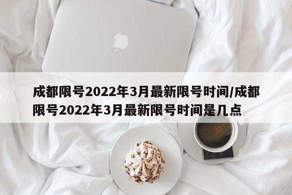 成都限号2022年3月最新限号时间/成都限号2022年3月最新限号时间是几点
