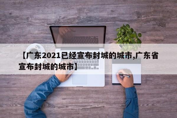 【广东2021已经宣布封城的城市,广东省宣布封城的城市】