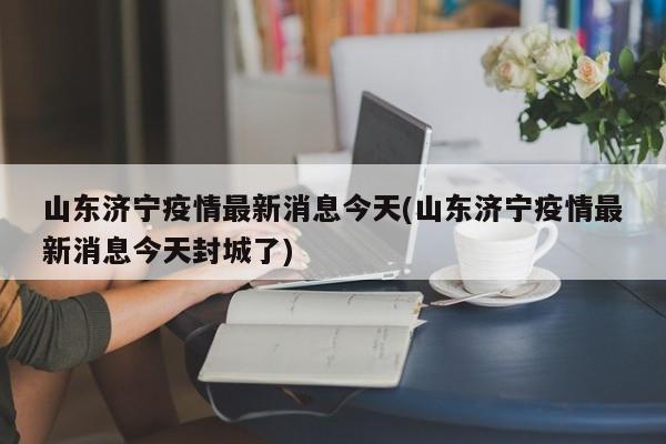 山东济宁疫情最新消息今天(山东济宁疫情最新消息今天封城了)