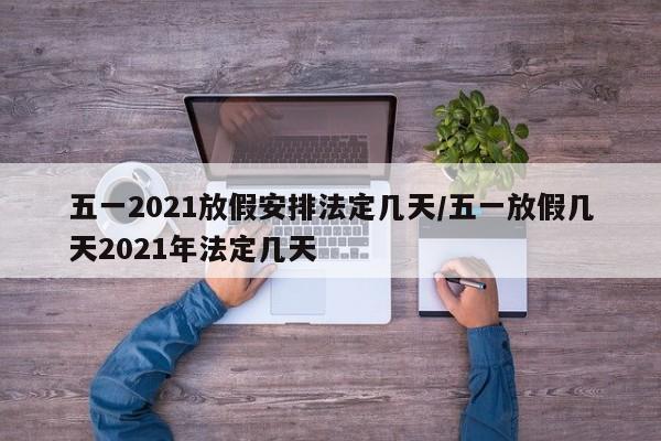 五一2021放假安排法定几天/五一放假几天2021年法定几天