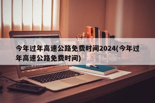 今年过年高速公路免费时间2024(今年过年高速公路免费时间)