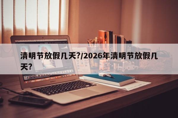 清明节放假几天?/2026年清明节放假几天?