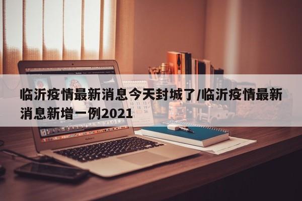 临沂疫情最新消息今天封城了/临沂疫情最新消息新增一例2021