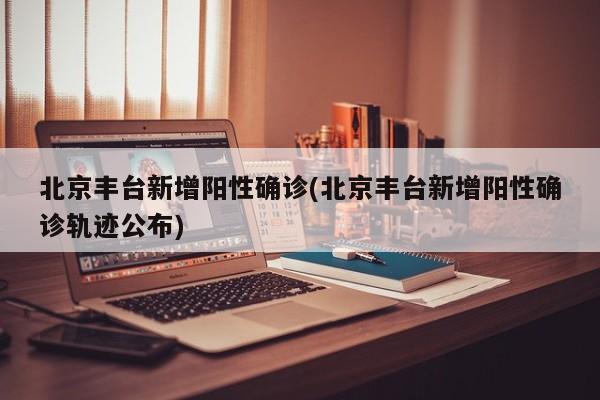 北京丰台新增阳性确诊(北京丰台新增阳性确诊轨迹公布)