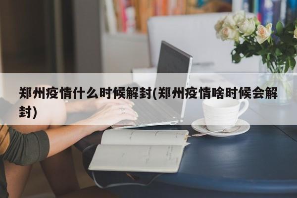 郑州疫情什么时候解封(郑州疫情啥时候会解封)
