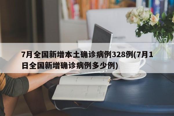 7月全国新增本土确诊病例328例(7月1日全国新增确诊病例多少例)