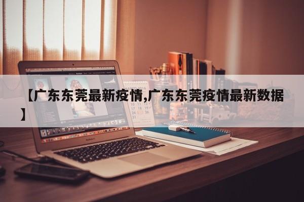 【广东东莞最新疫情,广东东莞疫情最新数据】