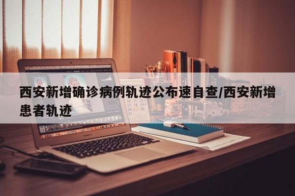 西安新增确诊病例轨迹公布速自查/西安新增患者轨迹