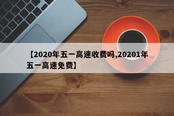 【2020年五一高速收费吗,20201年五一高速免费】