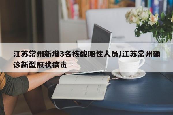 江苏常州新增3名核酸阳性人员/江苏常州确诊新型冠状病毒
