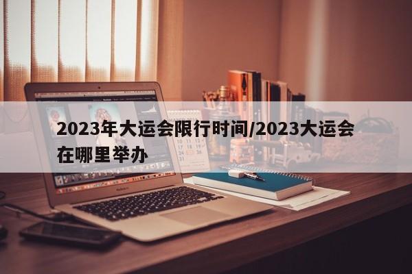 2023年大运会限行时间/2023大运会在哪里举办